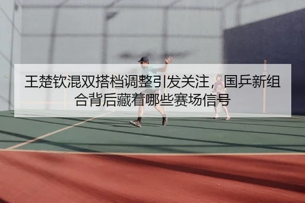 王楚钦混双搭档调整引发关注，国乒新组合背后藏着哪些赛场信号（oubo）